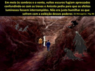 Em meio às sombras e o vento, vultos escuros fugiam apressados
confundindo-se com as trevas e Aniceto pediu para que os efeitos
luminosos fossem interrompidos. Não era justo humilhar os que
sofrem com a exibição desses poderes (Os Mensageiros – Pág. 98)
 