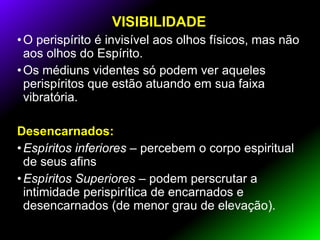 VISIBILIDADE
•O perispírito é invisível aos olhos físicos, mas não
aos olhos do Espírito.
•Os médiuns videntes só podem ver aqueles
perispíritos que estão atuando em sua faixa
vibratória.
Desencarnados:
•Espíritos inferiores – percebem o corpo espiritual
de seus afins
•Espíritos Superiores – podem perscrutar a
intimidade perispirítica de encarnados e
desencarnados (de menor grau de elevação).
 