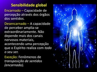 Sensibilidade global
Encarnado – Capacidade de
percepção através dos órgãos
dos sentidos.
Desencarnado – A capacidade
de perceber amplia-se
extraordinariamente. Não
depende mais dos canais
nervosos materiais,
acontecendo uma percepção
que o Espírito realiza com todo
o seu ser.
Exceção: Fenômenos de
transposição de sentidos
(encarnado).
 