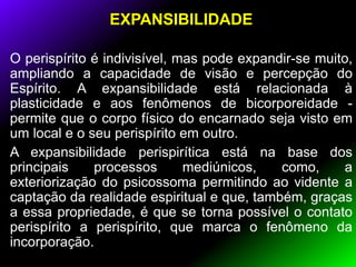 EXPANSIBILIDADE
O perispírito é indivisível, mas pode expandir-se muito,
ampliando a capacidade de visão e percepção do
Espírito. A expansibilidade está relacionada à
plasticidade e aos fenômenos de bicorporeidade -
permite que o corpo físico do encarnado seja visto em
um local e o seu perispírito em outro.
A expansibilidade perispirítica está na base dos
principais processos mediúnicos, como, a
exteriorização do psicossoma permitindo ao vidente a
captação da realidade espiritual e que, também, graças
a essa propriedade, é que se torna possível o contato
perispírito a perispírito, que marca o fenômeno da
incorporação.
 