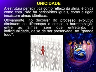 UNICIDADE
A estrutura perispirítica como reflexo da alma, é única
como esta. Não há perispíritos iguais, como a rigor,
inexistem almas idênticas.
Obviamente, no decorrer do processo evolutivo
diminuem as diferenças e cresce a harmonização
entre as almas, sem que entretanto, a
individualidade, deixe de ser preservada, no "grande
todo".
 
