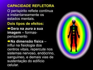 CAPACIDADE REFLETORA
O períspirito reflete contínua
e instantaneamente os
estados mentais.
Dois tipos de efeitos:
Gera na aura a sua
imagem – formas-
pensamento
Na dimensão física –
influi na fisiologia dos
centros vitais, repercute nos
sistemas nervoso, endócrino,
sanguíneo, e demais vias de
sustentação do edifício
celular.
 