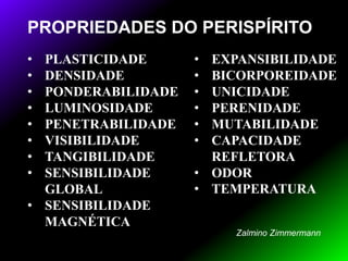 PROPRIEDADES DO PERISPÍRITO
• PLASTICIDADE
• DENSIDADE
• PONDERABILIDADE
• LUMINOSIDADE
• PENETRABILIDADE
• VISIBILIDADE
• TANGIBILIDADE
• SENSIBILIDADE
GLOBAL
• SENSIBILIDADE
MAGNÉTICA
• EXPANSIBILIDADE
• BICORPOREIDADE
• UNICIDADE
• PERENIDADE
• MUTABILIDADE
• CAPACIDADE
REFLETORA
• ODOR
• TEMPERATURA
Zalmino Zimmermann
 