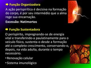  Função Organizadora
A ação perispirítica é decisiva na formação
do corpo, é por seu intermédio que a alma
rege sua encarnação.
Excessão: Natimortos
 Função Sustentadora
O perispírito, impregnando-se de energia
vital e transferindo-a paulatinamente para o
veículo físico, sustenta-o desde a formação
até o completo crescimento, conservando-o,
depois, na vida adulta, durante o tempo
necessário.
•Renovação celular
•Sistema imunológico
 