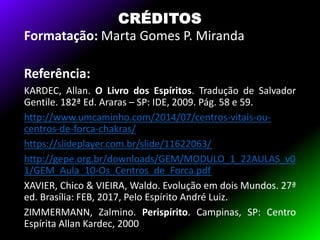 CRÉDITOS
Formatação: Marta Gomes P. Miranda
Referência:
KARDEC, Allan. O Livro dos Espíritos. Tradução de Salvador
Gentile. 182ª Ed. Araras – SP: IDE, 2009. Pág. 58 e 59.
http://www.umcaminho.com/2014/07/centros-vitais-ou-
centros-de-forca-chakras/
https://slideplayer.com.br/slide/11622063/
http://gepe.org.br/downloads/GEM/MODULO_1_22AULAS_v0
1/GEM_Aula_10-Os_Centros_de_Forca.pdf
XAVIER, Chico & VIEIRA, Waldo. Evolução em dois Mundos. 27ª
ed. Brasília: FEB, 2017, Pelo Espírito André Luiz.
ZIMMERMANN, Zalmino. Perispírito. Campinas, SP: Centro
Espírita Allan Kardec, 2000
 