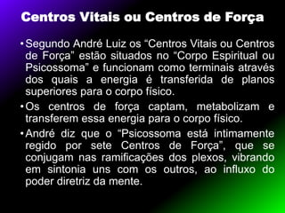 Centros Vitais ou Centros de Força
•Segundo André Luiz os “Centros Vitais ou Centros
de Força” estão situados no “Corpo Espiritual ou
Psicossoma” e funcionam como terminais através
dos quais a energia é transferida de planos
superiores para o corpo físico.
•Os centros de força captam, metabolizam e
transferem essa energia para o corpo físico.
•André diz que o “Psicossoma está intimamente
regido por sete Centros de Força”, que se
conjugam nas ramificações dos plexos, vibrando
em sintonia uns com os outros, ao influxo do
poder diretriz da mente.
 