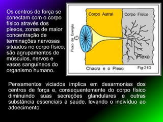 Os centros de força se
conectam com o corpo
físico através dos
plexos, zonas de maior
concentração de
terminações nervosas
situados no corpo físico,
são agrupamentos de
músculos, nervos e
vasos sanguíneos do
organismo humano.
Pensamentos viciados implica em desarmonias dos
centros de força e, consequentemente do corpo físico
diminuindo suas secreções glandulares e outras
substância essenciais à saúde, levando o indivíduo ao
adoecimento.
 