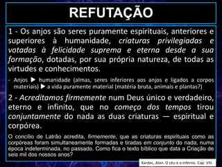 REFUTAÇÃO
1 - Os anjos são seres puramente espirituais, anteriores e
superiores à humanidade, criaturas privilegiadas e
votadas à felicidade suprema e eterna desde a sua
formação, dotadas, por sua própria natureza, de todas as
virtudes e conhecimentos.
- Anjos  humanidade (almas, seres inferiores aos anjos e ligados a corpos
materiais)  a vida puramente material (matéria bruta, animais e plantas?)
2 - Acreditamos firmemente num Deus único e verdadeiro,
eterno e infinito, que no começo dos tempos tirou
conjuntamente do nada as duas criaturas — espiritual e
corpórea.
O concílio de Latrão acredita, firmemente, que as criaturas espirituais como as
corpóreas foram simultaneamente formadas e tiradas em conjunto do nada, numa
época indeterminada, no passado. Como fica o texto bíblico que data a Criação de
seis mil dos nossos anos?
Kardec, Alan. O céu e o inferno. Cap. VIII.
11
 