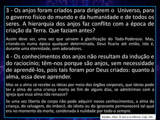 3 - Os anjos foram criados para dirigirem o Universo, para
o governo físico do mundo e da humanidade e de todos os
seres. A hierarquia dos anjos faz conflito com a época de
criação da Terra. Que faziam antes?
Assim deve ser, uma vez que servem à glorificação do Todo-Poderoso. Mas,
criando-os numa época qualquer determinada, Deus ficaria até então, isto é,
durante uma eternidade, sem adoradores.
4 - Os conhecimentos dos anjos não resultam da indução e
do raciocínio; têm-nos porque são anjos, sem necessidade
de aprendê-los, pois tais foram por Deus criados: quanto à
alma, essa deve aprender.
Mas se a alma só recebe as ideias por meio dos órgãos corporais, que ideias pode
ter a alma de uma criança morta ao fim de alguns dias, se admitirmos com a
Igreja que essa alma não renasce?
Se uma vez liberta do corpo não pode adquirir novos conhecimentos, a alma da
criança, do selvagem, do imbecil, do idiota ou do ignorante permanecerá tal qual
era no momento da morte, condenada à nulidade por todo o sempre.
Kardec, Alan. O céu e o inferno. Cap. VIII.
12
 