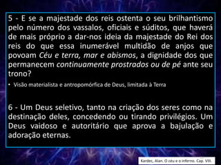 5 - E se a majestade dos reis ostenta o seu brilhantismo
pelo número dos vassalos, oficiais e súditos, que haverá
de mais próprio a dar-nos ideia da majestade do Rei dos
reis do que essa inumerável multidão de anjos que
povoam Céu e terra, mar e abismos, a dignidade dos que
permanecem continuamente prostrados ou de pé ante seu
trono?
• Visão materialista e antropomórfica de Deus, limitada à Terra
6 - Um Deus seletivo, tanto na criação dos seres como na
destinação deles, concedendo ou tirando privilégios. Um
Deus vaidoso e autoritário que aprova a bajulação e
adoração eternas.
Kardec, Alan. O céu e o inferno. Cap. VIII.
13
 