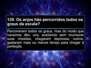 129. Os anjos hão percorridos todos os
graus da escala?
Percorreram todos os graus, mas do modo que
havemos dito: uns, aceitando sem murmurar
suas missões, chegaram depressa; outros,
gastaram mais ou menos tempo para chegar à
perfeição.
14
 