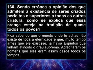 130. Sendo errônea a opinião dos que
admitem a existência de seres criados
perfeitos e superiores a todas as outras
criatura, como se explica que essa
crença esteja na tradição de quase
todos os povos?
Fica sabendo que o mundo onde te achas não
existe de toda a eternidade e que, muito tempo
antes que ele existisse, já havia Espíritos que
tinham atingido o grau supremo. Acreditaram os
homens que eles eram assim desde todos os
tempos.
15
 
