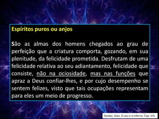 Espíritos puros ou anjos
São as almas dos homens chegados ao grau de
perfeição que a criatura comporta, gozando, em sua
plenitude, da felicidade prometida. Desfrutam de uma
felicidade relativa ao seu adiantamento, felicidade que
consiste, não na ociosidade, mas nas funções que
apraz a Deus confiar-lhes, e por cujo desempenho se
sentem felizes, visto que tais ocupações representam
para eles um meio de progresso.
Kardec, Alan. O céu e o inferno. Cap. VIII.
17
 