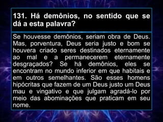 131. Há demônios, no sentido que se
dá a esta palavra?
Se houvesse demônios, seriam obra de Deus.
Mas, porventura, Deus seria justo e bom se
houvera criado seres destinados eternamente
ao mal e a permanecerem eternamente
desgraçados? Se há demônios, eles se
encontram no mundo inferior em que habitais e
em outros semelhantes. São esses homens
hipócritas que fazem de um Deus justo um Deus
mau e vingativo e que julgam agradá-lo por
meio das abominações que praticam em seu
nome.
19
 