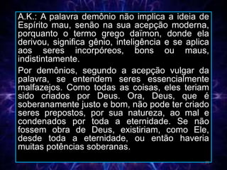 A.K.: A palavra demônio não implica a ideia de
Espírito mau, senão na sua acepção moderna,
porquanto o termo grego daïmon, donde ela
derivou, significa gênio, inteligência e se aplica
aos seres incorpóreos, bons ou maus,
indistintamente.
Por demônios, segundo a acepção vulgar da
palavra, se entendem seres essencialmente
malfazejos. Como todas as coisas, eles teriam
sido criados por Deus. Ora, Deus, que é
soberanamente justo e bom, não pode ter criado
seres prepostos, por sua natureza, ao mal e
condenados por toda a eternidade. Se não
fossem obra de Deus, existiriam, como Ele,
desde toda a eternidade, ou então haveria
muitas potências soberanas.
20
 