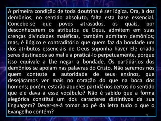A primeira condição de toda doutrina é ser lógica. Ora, à dos
demônios, no sentido absoluto, falta esta base essencial.
Concebe-se que povos atrasados, os quais, por
desconhecerem os atributos de Deus, admitem em suas
crenças divindades maléficas, também admitam demônios;
mas, é ilógico e contraditório que quem faz da bondade um
dos atributos essenciais de Deus suponha haver Ele criado
seres destinados ao mal e a praticá-lo perpetuamente, porque
isso equivale a Lhe negar a bondade. Os partidários dos
demônios se apoiam nas palavras do Cristo. Não seremos nós
quem conteste a autoridade de seus ensinos, que
desejáramos ver mais no coração do que na boca dos
homens; porém, estarão aqueles partidários certos do sentido
que ele dava a esse vocábulo? Não é sabido que a forma
alegórica constitui um dos caracteres distintivos da sua
linguagem? Dever-se-á tomar ao pé da letra tudo o que o
Evangelho contém? 21
 