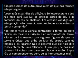 Não precisamos de outra prova além da que nos fornece
esta passagem:
“Logo após esses dias de aflição, o Sol escurecerá e a Lua
não mais dará sua luz, as estrelas cairão do céu e as
potências do céu se abalarão. Em verdade vos digo que
esta geração não passará, sem que todas estas coisas se
tenham cumprido.”
Não temos visto a Ciência contraditar a forma do texto
bíblico, no tocante à Criação e ao movimento da Terra?
Não se dará o mesmo com algumas figuras de que se
serviu o Cristo, que tinha de falar de acordo com os
tempos e os lugares? Não é possível que ele haja dito
conscientemente uma falsidade. Assim, pois, se nas suas
palavras há coisas que parecem chocar a razão, é que
não as compreendemos bem, ou as interpretamos mal.22
 