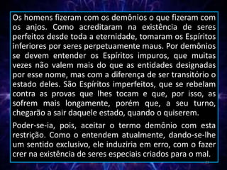 Os homens fizeram com os demônios o que fizeram com
os anjos. Como acreditaram na existência de seres
perfeitos desde toda a eternidade, tomaram os Espíritos
inferiores por seres perpetuamente maus. Por demônios
se devem entender os Espíritos impuros, que muitas
vezes não valem mais do que as entidades designadas
por esse nome, mas com a diferença de ser transitório o
estado deles. São Espíritos imperfeitos, que se rebelam
contra as provas que lhes tocam e que, por isso, as
sofrem mais longamente, porém que, a seu turno,
chegarão a sair daquele estado, quando o quiserem.
Poder-se-ia, pois, aceitar o termo demônio com esta
restrição. Como o entendem atualmente, dando-se-lhe
um sentido exclusivo, ele induziria em erro, com o fazer
crer na existência de seres especiais criados para o mal.
23
 