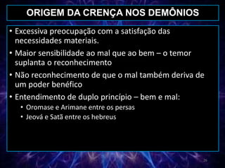 • Excessiva preocupação com a satisfação das
necessidades materiais.
• Maior sensibilidade ao mal que ao bem – o temor
suplanta o reconhecimento
• Não reconhecimento de que o mal também deriva de
um poder benéfico
• Entendimento de duplo princípio – bem e mal:
• Oromase e Arimane entre os persas
• Jeová e Satã entre os hebreus
ORIGEM DA CRENÇA NOS DEMÔNIOS
26
 