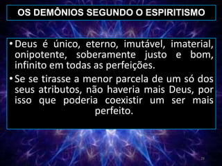 •Deus é único, eterno, imutável, imaterial,
onipotente, soberamente justo e bom,
infinito em todas as perfeições.
•Se se tirasse a menor parcela de um só dos
seus atributos, não haveria mais Deus, por
isso que poderia coexistir um ser mais
perfeito.
OS DEMÔNIOS SEGUNDO O ESPIRITISMO
28
 
