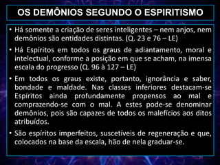 • Há somente a criação de seres inteligentes – nem anjos, nem
demônios são entidades distintas. (Q. 23 e 76 – LE)
• Há Espíritos em todos os graus de adiantamento, moral e
intelectual, conforme a posição em que se acham, na imensa
escala do progresso (Q. 96 à 127 – LE)
• Em todos os graus existe, portanto, ignorância e saber,
bondade e maldade. Nas classes inferiores destacam-se
Espíritos ainda profundamente propensos ao mal e
comprazendo-se com o mal. A estes pode-se denominar
demônios, pois são capazes de todos os malefícios aos ditos
atribuídos.
• São espíritos imperfeitos, suscetíveis de regeneração e que,
colocados na base da escala, hão de nela graduar-se.
OS DEMÔNIOS SEGUNDO O ESPIRITISMO
29
 