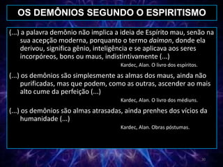 (...) a palavra demônio não implica a ideia de Espírito mau, senão na
sua acepção moderna, porquanto o termo daimon, donde ela
derivou, significa gênio, inteligência e se aplicava aos seres
incorpóreos, bons ou maus, indistintivamente (...)
Kardec, Alan. O livro dos espíritos.
(...) os demônios são simplesmente as almas dos maus, ainda não
purificadas, mas que podem, como as outras, ascender ao mais
alto cume da perfeição (...)
Kardec, Alan. O livro dos médiuns.
(...) os demônios são almas atrasadas, ainda prenhes dos vícios da
humanidade (...)
Kardec, Alan. Obras póstumas.
OS DEMÔNIOS SEGUNDO O ESPIRITISMO
30
 