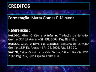 CRÉDITOS
Formatação: Marta Gomes P. Miranda
Referências:
KARDEC, Allan. O Céu e o Inferno. Tradução de Salvador
Gentile. 35ª Ed. Araras – SP: IDE, 2003. Pág. 89 à 118.
KARDEC, Allan. O Livro dos Espíritos. Tradução de Salvador
Gentile. 182ª Ed. Araras – SP: IDE, 2009. Pág. 68 à 70.
XAVIER, Chico. Obreiros da Vida Eterna. 35ª ed. Brasília: FEB,
2017, Pág. 237, Pelo Espírito André Luiz.
33
 