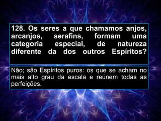 128. Os seres a que chamamos anjos,
arcanjos, serafins, formam uma
categoria especial, de natureza
diferente da dos outros Espíritos?
Não; são Espíritos puros: os que se acham no
mais alto grau da escala e reúnem todas as
perfeições.
4
 