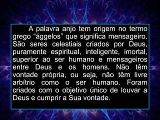 A palavra anjo tem origem no termo
grego “ággelos” que significa mensageiro.
São seres celestiais criados por Deus,
puramente espiritual, inteligente, imortal,
superior ao ser humano e mensageiros
entre Deus e os homens. Não têm
vontade própria, ou seja, não têm livre
arbítrio como o ser humano. Foram
criados com o objetivo único de louvar a
Deus e cumprir a Sua vontade.
6
 