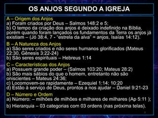 A – Origem dos Anjos
a) Foram criados por Deus – Salmos 148:2 e 5;
b) O tempo da criação dos anjos é deixado indefinido na Bíblia,
porém quando foram lançados os fundamentos da Terra os anjos já
existiam – (Jó 38:4, 7 - “estrela da alva” = anjos, Isaías 14:12).
B – A Natureza dos Anjos
a) São seres criados e não seres humanos glorificados (Mateus
22:30, Gênesis 3:22-24)
b) São seres espirituais – Hebreus 1:14
C – Características dos Anjos
a) Possuem grande poder – (Salmos 103:20; Mateus 28:2)
b) São mais sábios do que o homem, entretanto não são
oniscientes – Mateus 24:36;
c) Locomovem-se rapidamente – Ezequiel 1:14; 10:20
d) Estão à serviço de Deus, prontos a nos ajudar – Daniel 9:21-23
D – Número e Ordem
a) Número: – milhões de milhões e milhares de milhares (Ap 5:11 );
b) Hierarquia – 03 categorias com 03 ordens (nas próxima telas).
OS ANJOS SEGUNDO A IGREJA
7
 