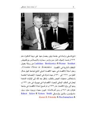 ‫أ‬.‫د‬/‫ﻣﺼﻄﻔﻰ‬ ‫ﻣﺪﺣﺖ‬ ‫ﻣﺤﻤﺪ‬ 4
‫ـﺎﺑﻊ‬‫ﺗ‬‫ـﯾﻠﻲ‬‫ﺳ‬‫ﻓﺎ‬‫ﺟﺎﻣ‬ ‫ـﻲ‬‫ﻓ‬ ‫ـﺎﺗﻪ‬‫ـ‬‫ﺳ‬‫ا‬‫ر‬‫د‬‫ـل‬‫ﺻ‬‫وﺣ‬ ‫ﻟﯾن‬‫ر‬‫ـ‬‫ﺑ‬ ‫ـﺔ‬‫ـ‬‫ﻌ‬‫ـﺎ‬‫ـ‬‫ﻬ‬‫ﻣﻧ‬‫اﻩ‬‫ر‬‫ـدﻛﺗو‬‫ﻟ‬‫ا‬ ‫ـﺔ‬‫ـ‬‫ﺟ‬‫در‬ ‫ـﻰ‬‫ﻠ‬‫ﻋ‬‫ـﺎم‬‫ـ‬‫ﻋ‬
١٩٢٩‫م‬‫ا‬‫ر‬‫ـ‬‫ـ‬‫ـ‬‫ـ‬‫ـ‬‫ـ‬‫ﺷ‬‫إ‬ ‫ـت‬‫ـ‬‫ـ‬‫ـ‬‫ـ‬‫ـ‬‫ﺣ‬‫ﺗ‬‫ـوﯾﺗس‬‫ـ‬‫ـ‬‫ـ‬‫ـ‬‫ـ‬‫ﻛ‬‫ﺗ‬‫ر‬‫ﺑو‬ ‫ـﻼﯾس‬‫ـ‬‫ـ‬‫ـ‬‫ـ‬‫ـ‬‫ﺳ‬‫ﻻدﯾ‬‫و‬ ‫ـﻣﺎرت‬‫ـ‬‫ـ‬‫ـ‬‫ـ‬‫ـ‬‫ﺳ‬ ‫ـر‬‫ـ‬‫ـ‬‫ـ‬‫ـ‬‫ـ‬‫ﻧ‬‫ر‬‫ا‬‫و‬ ‫ـن‬‫ـ‬‫ـ‬‫ـ‬‫ـ‬‫ـ‬‫ﻣ‬ ‫ـل‬‫ـ‬‫ـ‬‫ـ‬‫ـ‬‫ـ‬‫ﻛ‬ ‫ف‬
Werner Sombart&Ladislaus Bortkiewicz‫ـ‬‫ـ‬‫ـ‬‫ﻋ‬‫ان‬‫و‬‫ـ‬‫ـ‬‫ـ‬‫ﻧ‬‫ﺑﻌ‬ ‫ـﺎﻟﺔ‬‫ـ‬‫ـ‬‫ﺳ‬‫ر‬ ‫ن‬
‫اﻟ‬ ‫ـدﻓﻘﺎت‬‫ـ‬‫ﺗ‬‫اﻟ‬‫ـﺔ‬‫ـ‬‫ﯾ‬‫ر‬‫داﺋ‬‫ـﺎد‬‫ـ‬‫ﺻ‬‫اﻻﻗﺗ‬ ‫ـﻲ‬‫ـ‬‫ﻓ‬Circular Flows in Economics،
‫و‬‫ـل‬‫ـ‬‫ﻣ‬‫ﻋ‬‫ـﺎد‬‫ـ‬‫ﺻ‬‫ﻟﻼﻗﺗ‬ ً‫ا‬‫ـﺗﺎذ‬‫ـ‬‫ﺳ‬‫أ‬‫ـﻲ‬‫ـ‬‫ﻓ‬‫ـدوﻟﻲ‬‫ـ‬‫ﻟ‬‫ا‬ ‫ـﺎد‬‫ـ‬‫ﺻ‬‫اﻻﻗﺗ‬ ‫ـد‬‫ـ‬‫ﻬ‬‫ﻣﻌ‬‫ـﺎﺑﻊ‬‫ـ‬‫ﺗ‬‫اﻟ‬‫ﻟ‬‫ـل‬‫ـ‬‫ﯾ‬‫ﻛﯾ‬ ‫ـﺔ‬‫ـ‬‫ﻌ‬‫ﺟﺎﻣ‬‫ـﻼل‬‫ـ‬‫ﺧ‬
‫ة‬‫ر‬‫ـ‬‫ـ‬‫ﺗ‬‫اﻟﻔ‬‫ـن‬‫ـ‬‫ﻣ‬١٩٢٧‫ـﻰ‬‫ـ‬‫ﻟ‬‫إ‬١٩٣٠‫م‬‫ـﺎﺋﯾﺔ‬‫ـ‬‫ﺻ‬‫اﻹﺣ‬ ‫ـوث‬‫ـ‬‫ﺣ‬‫اﻟﺑ‬ ‫ـﻲ‬‫ـ‬‫ﻓ‬ ‫ـﺎرك‬‫ـ‬‫ﺷ‬ ‫ـث‬‫ـ‬‫ﯾ‬‫ﺣ‬‫ـﺔ‬‫ـ‬‫ﺻ‬‫اﻟﺧﺎ‬
‫ﺑﺎ‬‫ـﺎت‬‫ـ‬‫ﯾ‬‫ﻣﻧﺣﻧ‬ ‫ـﺗﺧﻼص‬‫ـ‬‫ﺳ‬‫ـب‬‫ـ‬‫ﻠ‬‫اﻟط‬‫و‬ ‫ـرض‬‫ـ‬‫ﻌ‬‫اﻟ‬.‫و‬‫ـل‬‫ـ‬‫ﻘ‬‫اﻧﺗ‬‫ـ‬‫ـ‬‫ﻟ‬‫إ‬ ‫ـك‬‫ـ‬‫ﻟ‬‫ذ‬ ‫ـد‬‫ـ‬‫ﻌ‬‫ﺑ‬‫ـدة‬‫ـ‬‫ﺣ‬‫اﻟﻣﺗ‬ ‫ـﺎت‬‫ـ‬‫ﯾ‬‫ﻻ‬‫اﻟو‬ ‫ﻰ‬
‫ﻓﻲ‬ ‫ﻟﯾﻌﻣل‬‫اﻟوطﻧﻲ‬ ‫اﻟﻣﻛﺗب‬‫ﻟﻠﺑﺣوث‬‫ـﺎم‬‫ﻋ‬ ‫ـﻲ‬‫ﻓ‬ ‫ـورك‬‫ﯾ‬‫ﻧﯾو‬ ‫ـﻲ‬‫ﻓ‬ ‫اﻻﻗﺗﺻﺎدﯾﺔ‬١٩٣١،‫م‬
‫وﻣﻧﻬﺎ‬‫وز‬ ‫إﻟﻰ‬‫ﻋﺎم‬ ‫اﻻﻗﺗﺻﺎد‬ ‫ة‬‫ر‬‫ا‬١٩٣٢،‫م‬‫ﺛم‬‫ـﺔ‬‫ﻌ‬‫ﺟﺎﻣ‬ ‫ـﻲ‬‫ﻓ‬ ‫ـﺎد‬‫ﺻ‬‫ﻟﻼﻗﺗ‬ ‫ـﺗﺎذا‬‫ﺳ‬‫أ‬ ‫أﺻﺑﺢ‬
‫ﻋﺎم‬ ‫ﻓﺎرد‬‫ر‬‫ﻫﺎ‬١٩٤٦‫م‬.‫ﺗﻼﻣذﺗﻪ‬ ‫أﻫم‬ ‫وﻣن‬:‫وﺑول‬ ،‫ﺳوﻟو‬ ‫وروﺑرت‬ ،‫ﺳﻣﯾث‬ ‫ﻓﯾرون‬
‫ـﻛﻲ‬‫ـ‬‫ـ‬‫ﺳ‬‫ﺑوﻟوﻧ‬ ‫ﯾن‬‫ر‬‫ـﺎ‬‫ـ‬‫ـ‬‫ﻛ‬‫و‬ ،‫ـون‬‫ـ‬‫ـ‬‫ﺳ‬‫ﺳﺎﻣوﯾﻠ‬Vernon Smith&Robert Solow
&Pau Samuelson&Karen R. Polenske.
 