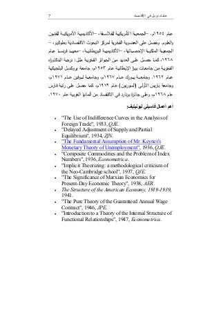 7 ‫اﻻﻗﺘﺼﺎد‬ ‫ﻓﻲ‬ ‫ﻧﻮﺑﻞ‬ ‫ﻋﻠﻤﺎء‬
‫ـﺎم‬‫ـ‬‫ـ‬‫ﻋ‬١٩٥٤‫م‬.-‫اﻷ‬ ‫ـﺔ‬‫ـ‬‫ـ‬‫ﯾ‬‫اﻟﺟﻣﻌ‬‫ـﻔﺔ‬‫ـ‬‫ـ‬‫ﺳ‬‫ﻟﻠﻔﻼ‬ ‫ـﺔ‬‫ـ‬‫ـ‬‫ﯾ‬‫ﯾﻛ‬‫ر‬‫ﻣ‬،-‫اﻷ‬ ‫ـﺔ‬‫ـ‬‫ـ‬‫ﯾ‬‫اﻷﻛﺎدﯾﻣ‬‫ﻣ‬‫ـون‬‫ـ‬‫ـ‬‫ﻧ‬‫ﻟﻠﻔ‬ ‫ـﺔ‬‫ـ‬‫ـ‬‫ﯾ‬‫ﯾﻛ‬‫ر‬
‫اﻟﻌﻠوم‬‫و‬.‫اﻟﻔﺧر‬ ‫اﻟﻌﺿوﯾﺔ‬ ‫ﻋﻠﻰ‬ ‫وﺣﺻل‬‫ﯾﺔ‬،‫ﺑطوﻛﯾو‬ ‫اﻻﻗﺗﺻﺎدﯾﺔ‬ ‫اﻟﺑﺣوث‬ ‫ﻟﻣرﻛز‬-
‫اﻟﻣﻠ‬ ‫ـﺔ‬‫ـ‬‫ـ‬‫ـ‬‫ـ‬‫ﯾ‬‫اﻟﺟﻣﻌ‬‫ـﺎﺋﯾﺔ‬‫ـ‬‫ـ‬‫ـ‬‫ـ‬‫ﺻ‬‫اﻹﺣ‬ ‫ـﺔ‬‫ـ‬‫ـ‬‫ـ‬‫ـ‬‫ﯾ‬‫ﻛ‬،-‫ـﺔ‬‫ـ‬‫ـ‬‫ـ‬‫ـ‬‫ﯾ‬‫اﻷﻛﺎدﯾﻣ‬،‫ـﺔ‬‫ـ‬‫ـ‬‫ـ‬‫ـ‬‫ﯾ‬‫ﯾطﺎﻧ‬‫ر‬‫اﻟﺑ‬-‫ـﺎم‬‫ـ‬‫ـ‬‫ـ‬‫ـ‬‫ﻋ‬ ‫ـﺎ‬‫ـ‬‫ـ‬‫ـ‬‫ـ‬‫ﺳ‬‫ﻧ‬‫ر‬‫ﻓ‬ ‫ـد‬‫ـ‬‫ـ‬‫ـ‬‫ـ‬‫ﻬ‬‫ﻣﻌ‬
١٩٦٨،‫ـﺎ‬‫ـ‬‫ـ‬‫ﻣ‬‫ﻛ‬‫ﺣ‬‫ـﺔ‬‫ـ‬‫ـ‬‫ﯾ‬‫ر‬‫اﻟﻔﺧ‬ ‫اﺋز‬‫و‬‫ـ‬‫ـ‬‫ـ‬‫ﺟ‬‫اﻟ‬ ‫ـن‬‫ـ‬‫ـ‬‫ﻣ‬ ‫ـد‬‫ـ‬‫ـ‬‫ﯾ‬‫اﻟﻌد‬ ‫ـﻰ‬‫ـ‬‫ـ‬‫ﻠ‬‫ﻋ‬ ‫ـل‬‫ـ‬‫ـ‬‫ﺻ‬‫ـل‬‫ـ‬‫ـ‬‫ﺛ‬‫ﻣ‬:‫اﻩ‬‫ر‬‫ـدﻛﺗو‬‫ـ‬‫ـ‬‫ﻟ‬‫ا‬ ‫ـﺔ‬‫ـ‬‫ـ‬‫ﺟ‬‫در‬
‫ـﺎت‬‫ـ‬‫ﻌ‬‫ﺟﺎﻣ‬ ‫ـن‬‫ـ‬‫ﻣ‬ ‫ـﺔ‬‫ـ‬‫ﯾ‬‫ر‬‫اﻟﻔﺧ‬‫ا‬‫ز‬‫ـ‬‫ـ‬‫ﯾ‬‫ﺑ‬‫ـﺎم‬‫ـ‬‫ﻋ‬ ‫ـﺔ‬‫ـ‬‫ﯾ‬‫اﻹﯾطﺎﻟ‬١٩٥٣،‫م‬‫ـل‬‫ـ‬‫ﺳ‬‫ﺑروﻛ‬ ‫ـﺔ‬‫ـ‬‫ﻌ‬‫ﺟﺎﻣ‬‫ـﺔ‬‫ـ‬‫ﯾ‬‫اﻟﺑﻠﺟﯾﻛ‬
‫ـﺎم‬‫ـ‬‫ـ‬‫ـ‬‫ـ‬‫ﻋ‬١٩٦٢.‫و‬‫ـﺎم‬‫ـ‬‫ـ‬‫ـ‬‫ـ‬‫ﻋ‬ ‫ـورك‬‫ـ‬‫ـ‬‫ـ‬‫ـ‬‫ﯾ‬ ‫ـﺔ‬‫ـ‬‫ـ‬‫ـ‬‫ـ‬‫ﻌ‬‫ﺟﺎﻣ‬١٩٦٧‫م‬‫ـﺎم‬‫ـ‬‫ـ‬‫ـ‬‫ـ‬‫ﻋ‬ ‫ـوﻓﯾن‬‫ـ‬‫ـ‬‫ـ‬‫ـ‬‫ﻟ‬ ‫ـﺔ‬‫ـ‬‫ـ‬‫ـ‬‫ـ‬‫ﻌ‬‫وﺟﺎﻣ‬ ،١٩٧١،‫م‬
‫ﯾس‬‫ر‬‫ﺑﺎ‬ ‫وﺟﺎﻣﻌﺔ‬‫اﻷوﻟﻰ‬)‫ﺑون‬‫ر‬‫اﻟﺳو‬(‫ـﺎم‬‫ﻋ‬١٩٧٢‫ـﺎ‬‫ﻣ‬‫ﻛ‬ ،‫م‬‫ـﺎرس‬‫ﻓ‬ ‫ـﺔ‬‫ﺑ‬‫ﺗ‬‫ر‬ ‫ـﻰ‬‫ﻠ‬‫ﻋ‬ ‫ـل‬‫ﺻ‬‫ﺣ‬
‫ﻋﺎم‬١٩٦٨‫و‬ ،‫م‬‫ﻓﻲ‬ ‫ﻧﺎرد‬‫ر‬‫ﺑ‬ ‫ة‬‫ز‬‫ﺟﺎﺋ‬ ‫ﻋﻠﻰ‬‫ﻣن‬ ‫اﻻﻗﺗﺻﺎد‬‫أ‬‫ﻟﻣﺎﻧﯾ‬‫ﻋﺎم‬ ‫ﺑﯾﺔ‬‫ر‬‫اﻟﻐ‬ ‫ﺎ‬١٩٧٠.
‫ﻟﯿﻮﻧﯿﺘ‬ ‫ﻓﺎﺳﯿﻠﻲ‬ ‫أﻋﻤﺎل‬ ‫أھﻢ‬‫ﯿﻒ‬:
 "The Use of Indifference Curves in the Analysis of
Foreign Trade", 1933, QJE.
 "Delayed Adjustment of Supply and Partial
Equilibrium", 1934, ZfN.
 "The Fundamental Assumption of Mr. Keynes's
Monetary Theory of Unemployment", 1936, QJE.
 "Composite Commodities and the Problem of Index
Numbers", 1936, Econometrica.
 "Implicit Theorizing: a methodological criticism of
the Neo-Cambridge school", 1937, QJE.
 "The Significance of Marxian Economics for
Present-Day Economic Theory", 1938, AER.
 The Structure of the American Economy, 1919-1939,
1941.
 "The Pure Theory of the Guaranteed Annual Wage
Contract", 1946, JPE.
 "Introduction to a Theory of the Internal Structure of
Functional Relationships", 1947, Econometrica.
 