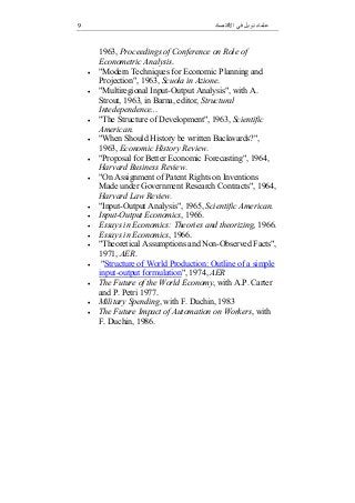 9 ‫اﻻﻗﺘﺼﺎد‬ ‫ﻓﻲ‬ ‫ﻧﻮﺑﻞ‬ ‫ﻋﻠﻤﺎء‬
1963, Proceedings of Conference on Role of
Econometric Analysis.
 "Modern Techniques for Economic Planning and
Projection", 1963, Scuola in Azione.
 "Multiregional Input-Output Analysis", with A.
Strout, 1963, in Barna, editor, Structural
Intedependence...
 "The Structure of Development", 1963, Scientific
American.
 "When Should History be written Backwards?",
1963, Economic History Review.
 "Proposal for Better Economic Forecasting", 1964,
Harvard Business Review.
 "On Assignment of Patent Rights on Inventions
Made under Government Research Contracts", 1964,
Harvard Law Review.
 "Input-Output Analysis", 1965, Scientific American.
 Input-Output Economics, 1966.
 Essays in Economics: Theories and theorizing, 1966.
 Essays in Economics, 1966.
 "Theoretical Assumptions and Non-Observed Facts",
1971, AER.
 "Structure of World Production: Outline of a simple
input-output formulation", 1974, AER
 The Future of the World Economy, with A.P. Carter
and P. Petri 1977.
 Military Spending, with F. Duchin, 1983
 The Future Impact of Automation on Workers, with
F. Duchin, 1986.
 