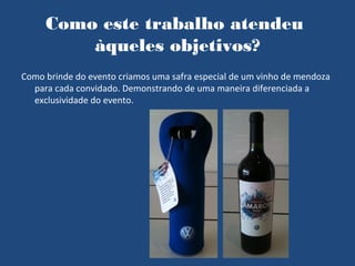 Como este trabalho atendeu
         àqueles objetivos?
Como brinde do evento criamos uma safra especial de um vinho de mendoza
  para cada convidado. Demonstrando de uma maneira diferenciada a
  exclusividade do evento.
 