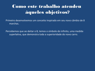 Como este trabalho atendeu
         àqueles objetivos?
Primeiro desenvolvemos um conceito inspirado em seu novo câmbio de 8
   marchas.

Percebemos que ao deitar o 8, temos o símbolo do infinito, uma medida
   superlativa, que demonstra toda a superioridade do novo carro.
 