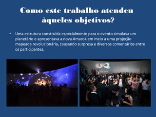 Como este trabalho atendeu
          àqueles objetivos?
•   Uma estrutura construída especialmente para o evento simulava um
    planetário e apresentava a nova Amarok em meio a uma projeção
    mapeada revolucionária, causando surpresa e diversos comentários entre
    os participantes.
 