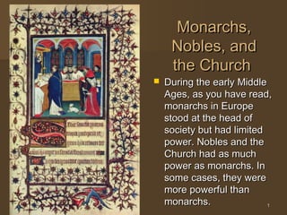 Monarchs,
     Nobles, and
     the Church
   During the early Middle
    Ages, as you have read,
    monarchs in Europe
    stood at the head of
    society but had limited
    power. Nobles and the
    Church had as much
    power as monarchs. In
    some cases, they were
    more powerful than
    monarchs.               1
 