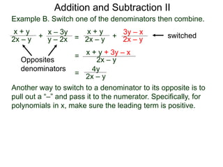 Example B. Switch one of the denominators then combine.
x + y
2x – y +
x – 3y
y – 2x
Opposites
denominators
=
x + y
2x – y +
3y – x
2x – y
switched
x + y + 3y – x
2x – y
=
4y
2x – y=
Addition and Subtraction II
Another way to switch to a denominator to its opposite is to
pull out a “–” and pass it to the numerator. Specifically, for
polynomials in x, make sure the leading term is positive.
 