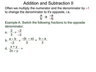 Example A. Switch the following fractions to the opposite
denominator.
a.
2
3
=
a
b 
–2
b.
a – b
=
–(b – a)
3
d.
x + y
2x – y
=
Addition and Subtraction II
Often we multiply the numerator and the denominator by –1
to change the denominator to it’s opposite, i.e.
–3
–3
–a
–b
=
b – a
3
 