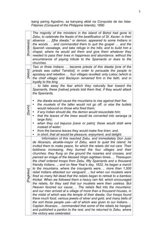 3


              isang paring Agostino, sa kanyang aklat na Conquista de las Islas
              Filipinas (Conquest of the Philippine Islands), 1890

              The majority of the ministers in the island of Bohol had gone to
              Zebu, to celebrate the feasts of the beatification of St. Xavier; in their
              absence …. [t]he diwata,* or demon, appeared to some Indians in
[Konteksto]



              the woods … and commanded them to quit the gospel … and the
              Spanish vassalage, and take refuge in the hills; and to build him a
              chapel, where he would aid them and give them whatever they
              needed to pass their lives in happiness and abundance, without the
              encumbrance of paying tribute to the Spaniards or dues to the
              churches.
              Two or three Indians … became priests of this diwata [one of the
              priests was called Tamblot], in order to persuade the people to
[Aktor]




              apostasy and rebellion.… four villages revolted; only Loboc (which is
              the chief village) and Baclayon remained firm in the faith, and in
              loyalty to the king.
              … to take away the fear which they naturally fear toward the
              Spaniards, these [native] priests told them that, if they would attack
              the Spaniards,

              •   the diwata would cause the mountains to rise against their foe;
              •   the muskets of the latter would not go off, or else the bullets
[Sanhi]




                  would rebound on those who fired them;
              • if any Indian should die, the demon would resuscitate him;
              • that the leaves of the trees would be converted into saranga (a
                  large fish);
              • when they cut bejucos [cane or palm], these would distil wine
                  instead of water;
              • from the banana leaves they would make fine linen; and,
              • in short, that all would be pleasure, enjoyment, and delight.
                     Information of this reached Zebu, and immediately Don Juan
              de Alcarazo, alcalde-mayor of Zebu, went to quiet the island; he
              invited them to make peace, for which the rebels did not care. Their
              boldness increasing, they burned the four villages and their
              churches; they flung on the ground the rosaries and crosses, and
              pierced an image of the blessed Virgin eighteen times…. Thereupon
              the chief ordered troops from Zebu, fifty Spaniards and a thousand
              friendly Indians…; and on New Year’s day, 1622, he began a march
              to the mountains, where the insurgents were…. more than 1,500
[Pagkilos]




              rebel Indians attacked our vanguard…; but when our muskets were
              fired so many fell dead that the rebels began to retreat to a bamboo
              thicket. When we followed them a heavy rain fell, which encouraged
              the rebels, for they said that our muskets were then useless. But
              Heaven favored our cause…. The rebels fled into the mountains;
              and our men arrived at a village of more than a thousand houses, in
              the midst of which was the temple of their diwata. Our troops found
              there much food, various jewels of silver and gold, and many bells of
              the sort those people use—all of which was given to our Indians.…
              Captain Alcarazo… commanded that some of the rebels be hanged,
              and published a pardon to the rest; and he returned to Zebu, where
              the victory was celebrated.
 