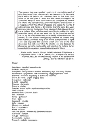 4


              This success had very important results, for it checked the revolt of
              other islands and other villages—who were expecting the favourable
              result which the demon had promised them, so that they could
              shake off the mild yoke of Christ, and with it their vassalage to the
              Spaniards. Many of them, now undeceived, accepted the pardon;
              but others, who were stubborn, fortified themselves at the summit of
              a rugged and lofty hill, difficult of access, and closed the road [to it]
              with brambles and thorns…. Six months later the same Don Juan
   [Epekto]




              Alcarazo returned, to dislodge those rebels with forty Spaniards and
              many Indians. After suffering great hardships in making the paths
              accessible, nearly all his men were hurt, by the time they reached
              the fort, by the many stones which the enemy hurled down from the
              summit; but our soldiers courageously climbed the ascent, firing
              their muskets, and killed many of the rebels, putting the rest to flight.
              Thus was dispersed that sedition, which was one of the most
              dangerous that had occurred in the islands—not only because the
              Boholanos were the most warlike and valiant of the Indians, but on
              account of the conspiracy spreading to many other tribes.

                 Pedro Murillo Velarde, Historia de la Provincia de Philipinas de la
               Compañia de Jesus, 1749, at Casimiro Diaz, Conquista de las Islas
                  Filipinas, 1890, sa “Insurrections by Filipinos in the Seventeenth
                                             Century,” Blair at Robertson 38: 87-91.

Glosari

Apostasy – pagtakwil sa paniniwala
Ascent – pag-akyat
Babaylan – paring babae o lalaki sa relihiyon ng mga sinaunang Pilipino
Beatification – pagdeklara sa Katolisismo ng paggiging santo o santa
Bramble – mababa, mayabong at matinik na halaman
Check the revolt – pigilin ang pag-aalsa
Conspiracy – sabwatan
Delight – kasiyahan
Dislodge – tanggalin
Disperse – itaboy
Diwata – anito o ispiritu ng sinaunang panahon
Dues – bayad
Encumbrance – pasanin, abala
Foe – kalaban
Fortify – palakasin
Hurl – ibato
Insurgent – rebelde
Lofty – mataas
Musket – uri ng baril
Pardon – patawarin
Pierce – tusukin
Quit the gospel – iwanan ang pananampalataya
Rebound – bumalik
Refuge – kanlungan
Resuscitate – buhayin
Rugged – mabato, magaspang
 