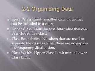  Lower Class Limit: smallest data value that
can be included in a class.
 Upper Class Limit: largest data value that can
be included in a class.
 Class Boundaries: Numbers that are used to
separate the classes so that there are no gaps in
the frequency distribution.
 Class Width: Upper Class Limit minus Lower
Class Limit
 
