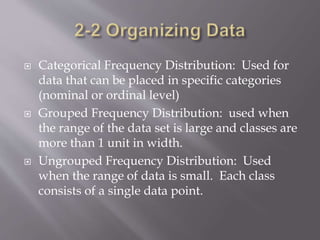  Categorical Frequency Distribution: Used for
data that can be placed in specific categories
(nominal or ordinal level)
 Grouped Frequency Distribution: used when
the range of the data set is large and classes are
more than 1 unit in width.
 Ungrouped Frequency Distribution: Used
when the range of data is small. Each class
consists of a single data point.
 