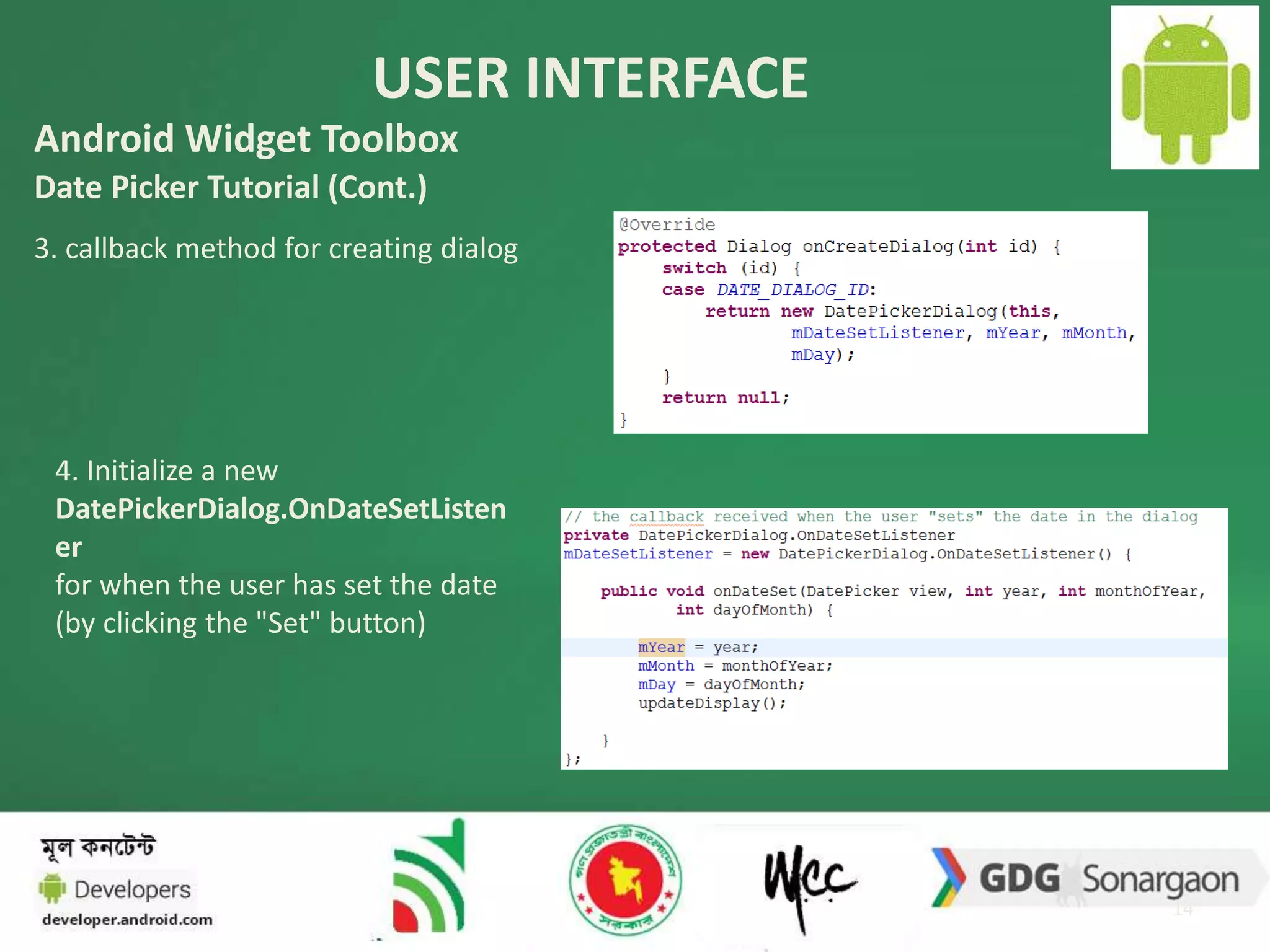 USER INTERFACE 
14 
Android Widget Toolbox 
Date Picker Tutorial (Cont.) 
3. callback method for creating dialog 
4. Initialize a new 
DatePickerDialog.OnDateSetListen 
er 
for when the user has set the date 
(by clicking the "Set" button) 
 