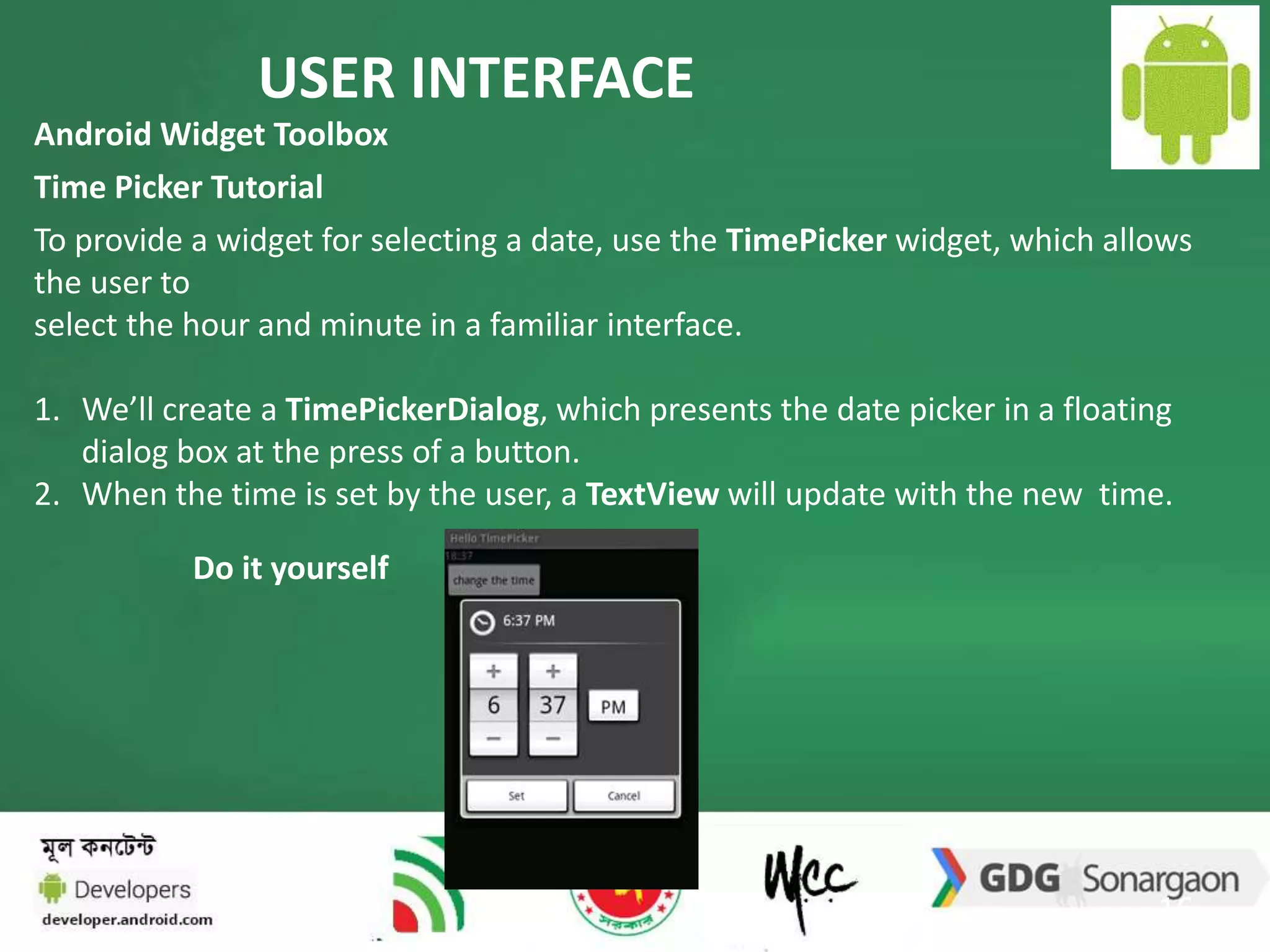 USER INTERFACE 
Android Widget Toolbox 
Time Picker Tutorial 
To provide a widget for selecting a date, use the TimePicker widget, which allows 
the user to 
select the hour and minute in a familiar interface. 
1. We’ll create a TimePickerDialog, which presents the date picker in a floating 
16 
dialog box at the press of a button. 
2. When the time is set by the user, a TextView will update with the new time. 
Do it yourself 
 