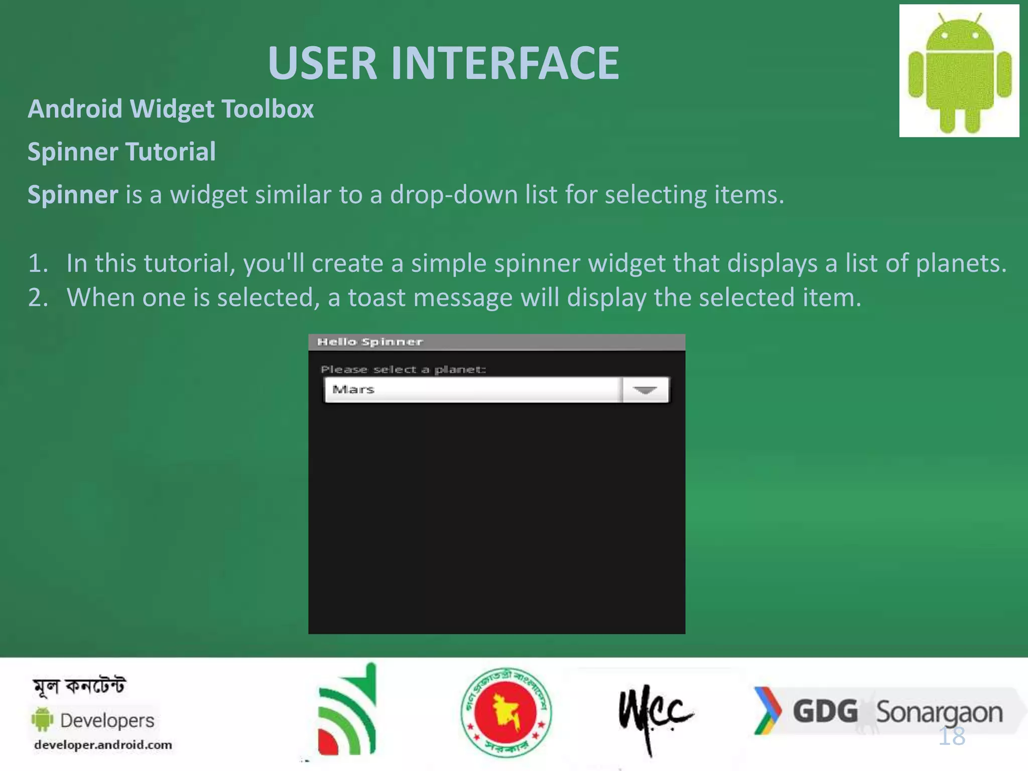 USER INTERFACE 
18 
Android Widget Toolbox 
Spinner Tutorial 
Spinner is a widget similar to a drop-down list for selecting items. 
1. In this tutorial, you'll create a simple spinner widget that displays a list of planets. 
2. When one is selected, a toast message will display the selected item. 
 