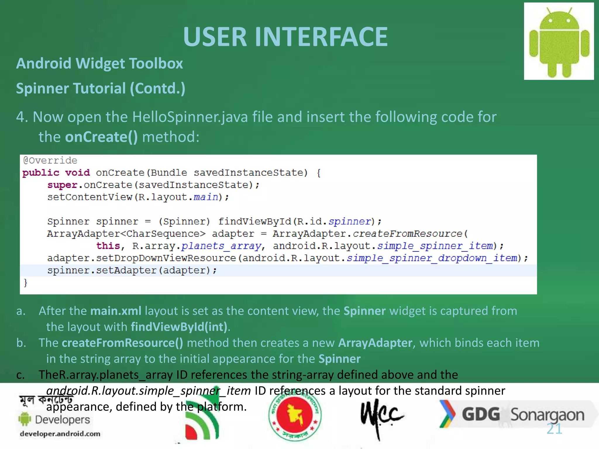 USER INTERFACE 
21 
Android Widget Toolbox 
Spinner Tutorial (Contd.) 
4. Now open the HelloSpinner.java file and insert the following code for 
the onCreate() method: 
a. After the main.xml layout is set as the content view, the Spinner widget is captured from 
the layout with findViewById(int). 
b. The createFromResource() method then creates a new ArrayAdapter, which binds each item 
in the string array to the initial appearance for the Spinner 
c. TheR.array.planets_array ID references the string-array defined above and the 
android.R.layout.simple_spinner_item ID references a layout for the standard spinner 
appearance, defined by the platform. 
 