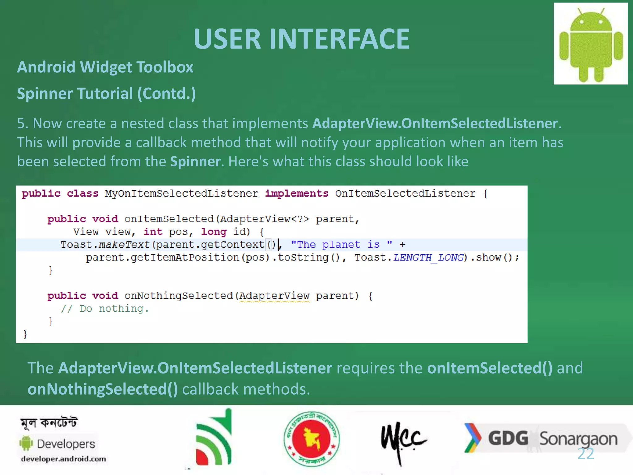 USER INTERFACE 
22 
Android Widget Toolbox 
Spinner Tutorial (Contd.) 
5. Now create a nested class that implements AdapterView.OnItemSelectedListener. 
This will provide a callback method that will notify your application when an item has 
been selected from the Spinner. Here's what this class should look like 
The AdapterView.OnItemSelectedListener requires the onItemSelected() and 
onNothingSelected() callback methods. 
 