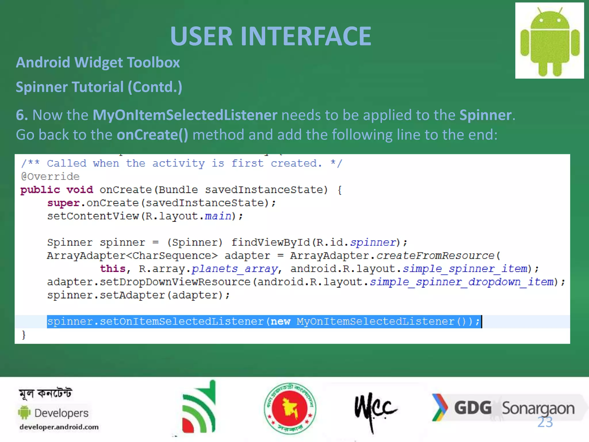 USER INTERFACE 
23 
Android Widget Toolbox 
Spinner Tutorial (Contd.) 
6. Now the MyOnItemSelectedListener needs to be applied to the Spinner. 
Go back to the onCreate() method and add the following line to the end: 
 
