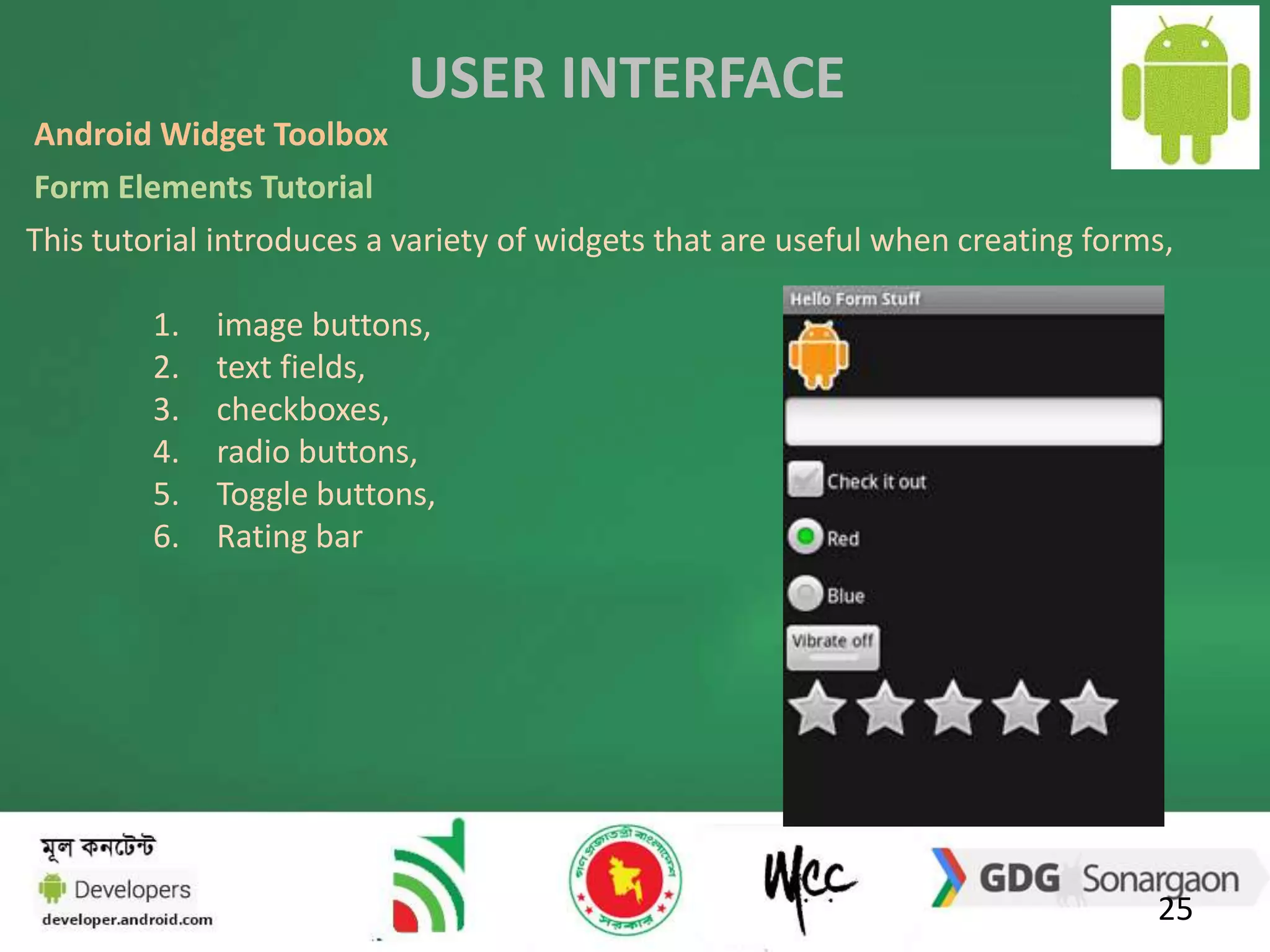 USER INTERFACE 
Android Widget Toolbox 
Form Elements Tutorial 
This tutorial introduces a variety of widgets that are useful when creating forms, 
25 
1. image buttons, 
2. text fields, 
3. checkboxes, 
4. radio buttons, 
5. Toggle buttons, 
6. Rating bar 
 